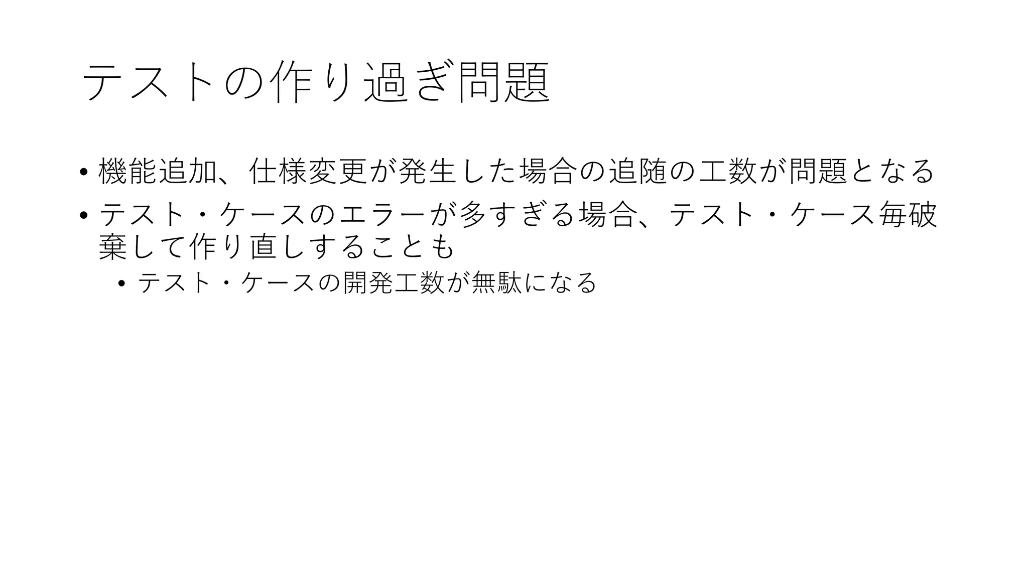 テストの作り過ぎ問題
• 機能追加、仕様変更が発生した場合の追随の工数が問題となる
• テスト・ケースのエラーが多すぎる場合、テスト・ケース毎破
棄して作り直しすることも
• テスト・ケースの開発工数が無駄になる
 