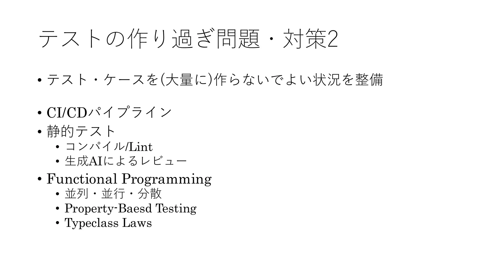 テストの作り過ぎ問題・対策2
• テスト・ケースを(大量に)作らないでよい状況を整備
• CI/CDパイプライン
• 静的テスト
• コンパイル/Lint
• 生成AIによるレビュー
• Functional Programming
• 並列・並行・分散
• Property-Baesd Testing
• Typeclass Laws
 