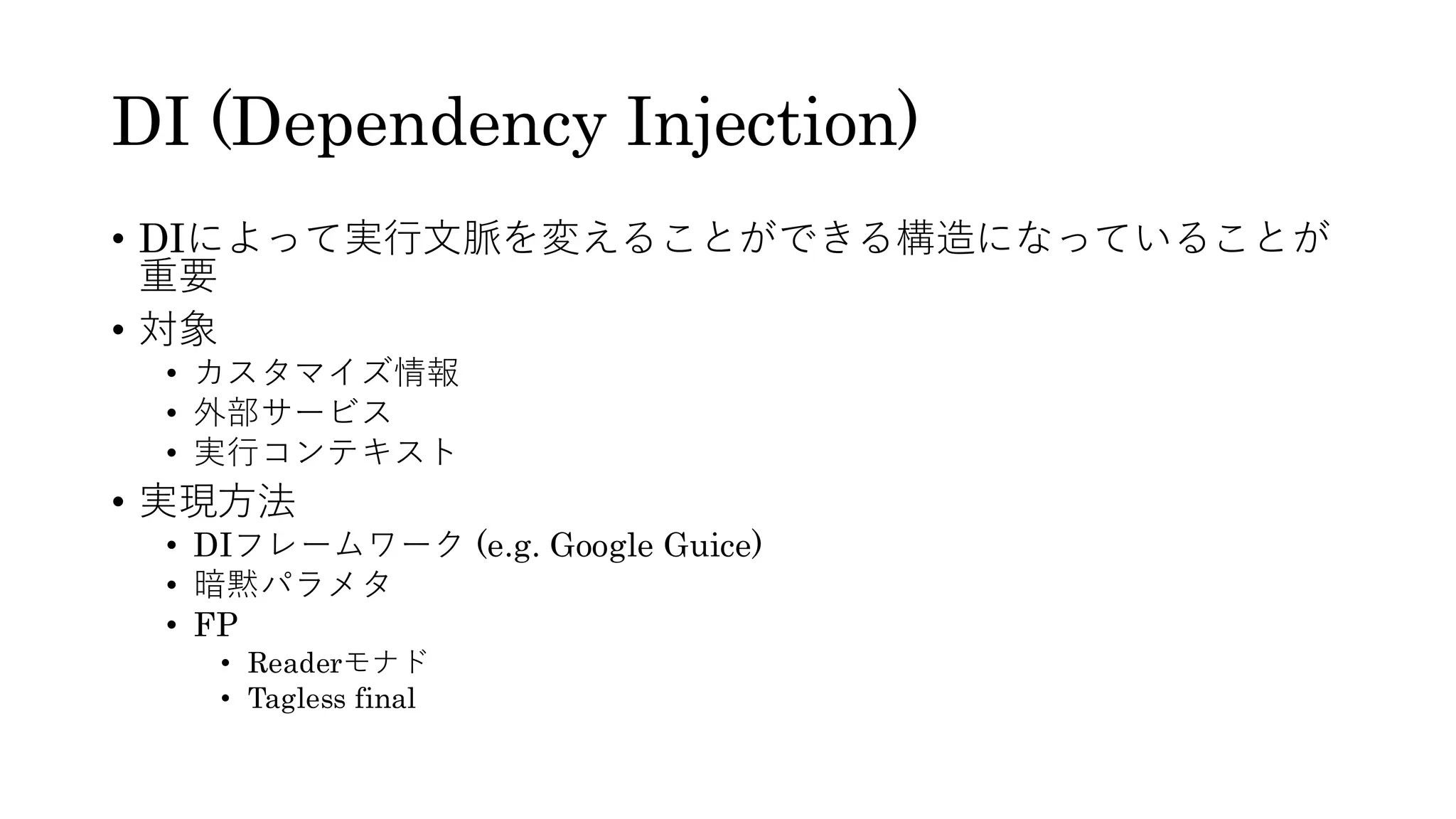 DI (Dependency Injection)
• DIによって実行文脈を変えることができる構造になっていることが
重要
• 対象
• カスタマイズ情報
• 外部サービス
• 実行コンテキスト
• 実現方法
• DIフレームワーク (e.g. Google Guice)
• 暗黙パラメタ
• FP
• Readerモナド
• Tagless final
 