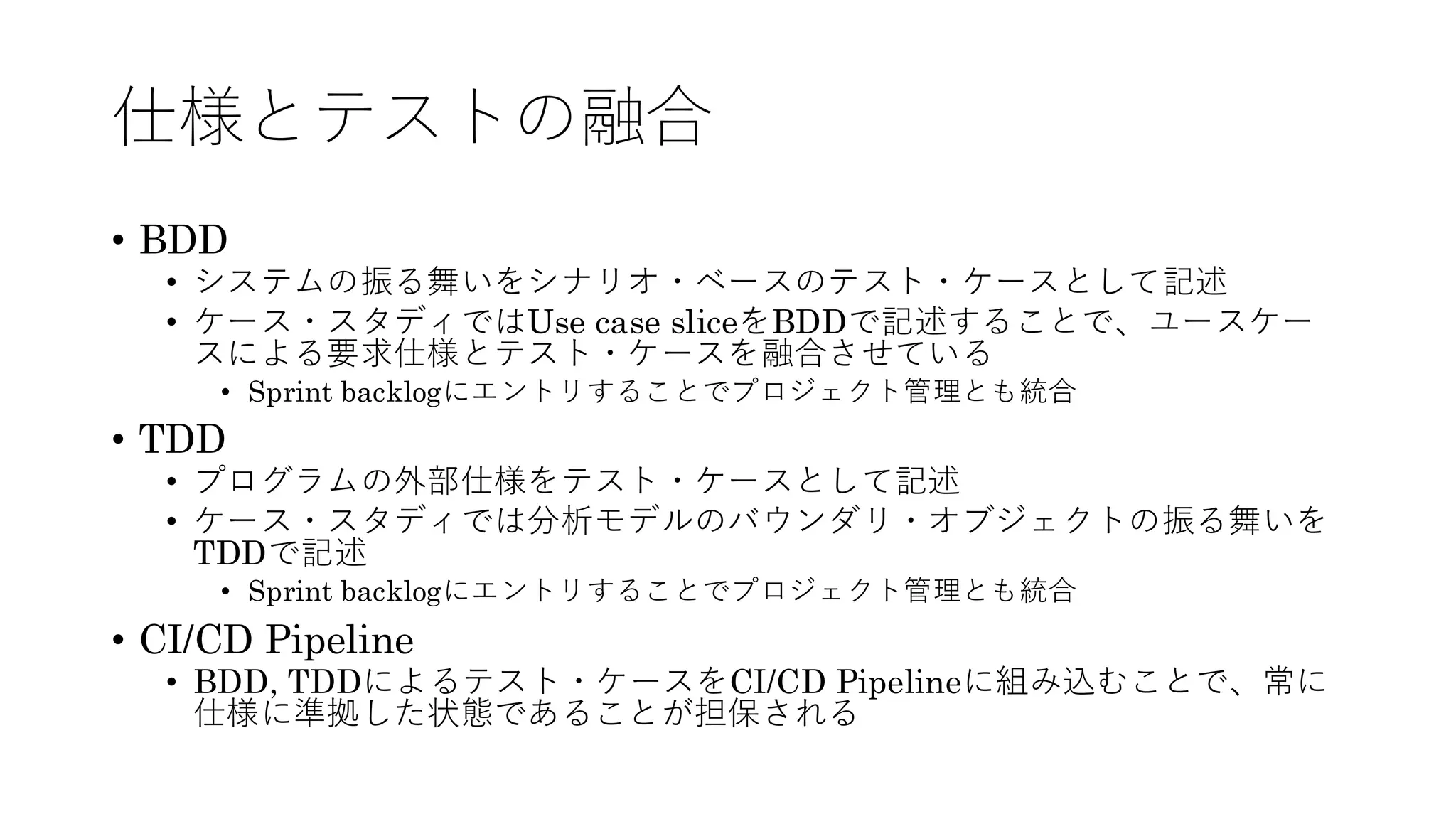 仕様とテストの融合
• BDD
• システムの振る舞いをシナリオ・ベースのテスト・ケースとして記述
• ケース・スタディではUse case sliceをBDDで記述することで、ユースケー
スによる要求仕様とテスト・ケースを融合させている
• Sprint backlogにエントリすることでプロジェクト管理とも統合
• TDD
• プログラムの外部仕様をテスト・ケースとして記述
• ケース・スタディでは分析モデルのバウンダリ・オブジェクトの振る舞いを
TDDで記述
• Sprint backlogにエントリすることでプロジェクト管理とも統合
• CI/CD Pipeline
• BDD, TDDによるテスト・ケースをCI/CD Pipelineに組み込むことで、常に
仕様に準拠した状態であることが担保される
 