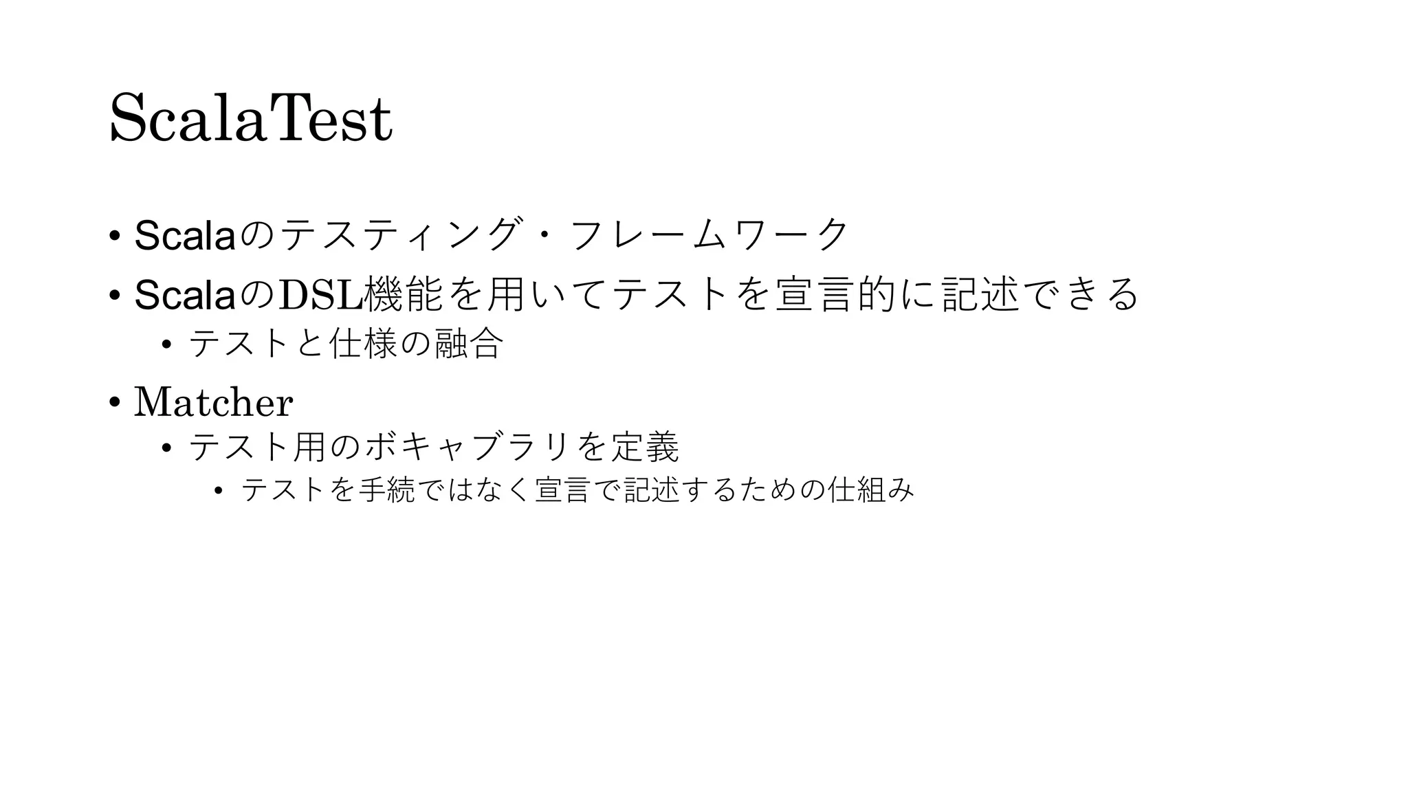 ScalaTest
• Scalaのテスティング・フレームワーク
• ScalaのDSL機能を用いてテストを宣言的に記述できる
• テストと仕様の融合
• Matcher
• テスト用のボキャブラリを定義
• テストを手続ではなく宣言で記述するための仕組み
 