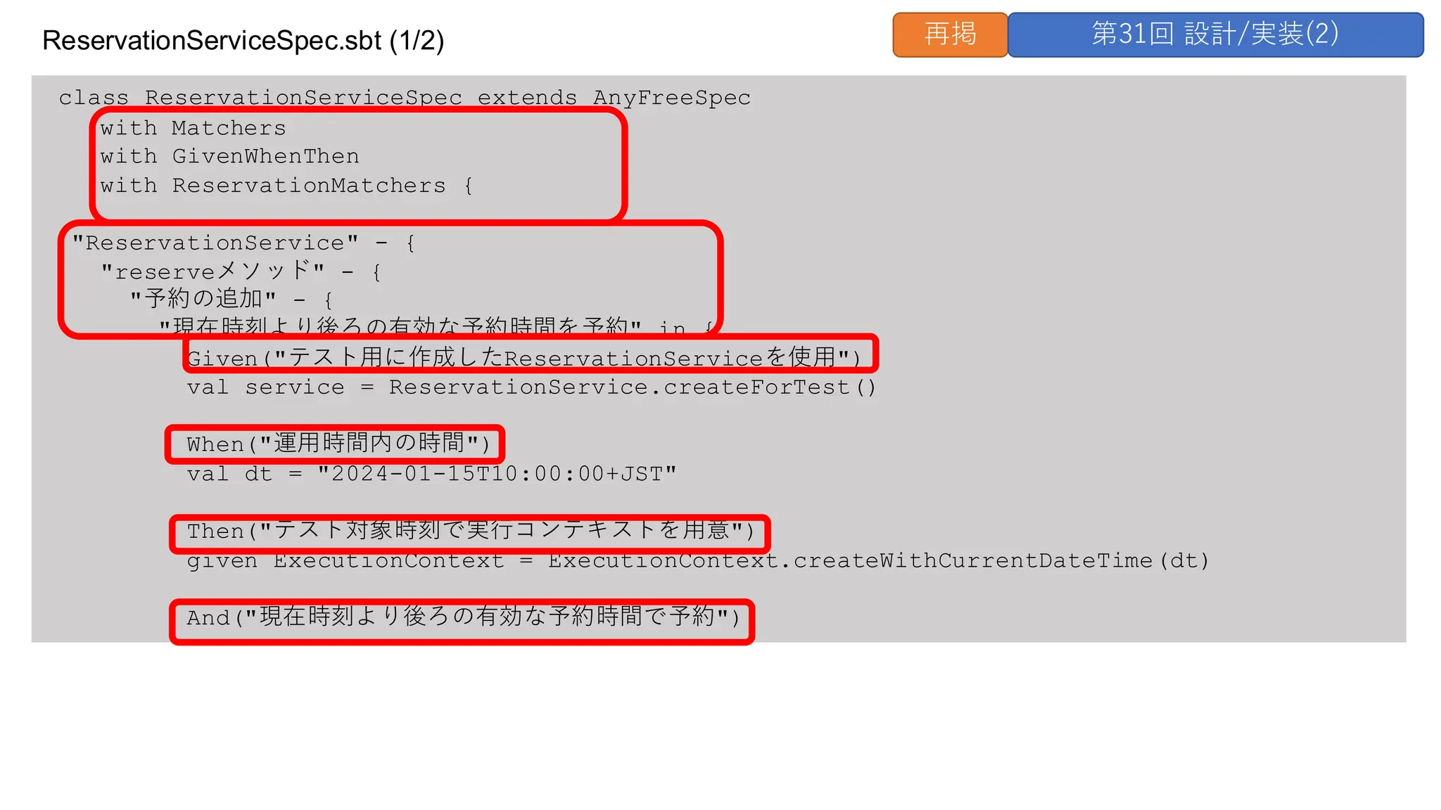 class ReservationServiceSpec extends AnyFreeSpec
with Matchers
with GivenWhenThen
with ReservationMatchers {
"ReservationService" - {
"reserveメソッド" - {
"予約の追加" - {
"現在時刻より後ろの有効な予約時間を予約" in {
Given("テスト用に作成したReservationServiceを使用")
val service = ReservationService.createForTest()
When("運用時間内の時間")
val dt = "2024-01-15T10:00:00+JST"
Then("テスト対象時刻で実行コンテキストを用意")
given ExecutionContext = ExecutionContext.createWithCurrentDateTime(dt)
And("現在時刻より後ろの有効な予約時間で予約")
ReservationServiceSpec.sbt (1/2) 再掲 第31回 設計/実装(2)
 
