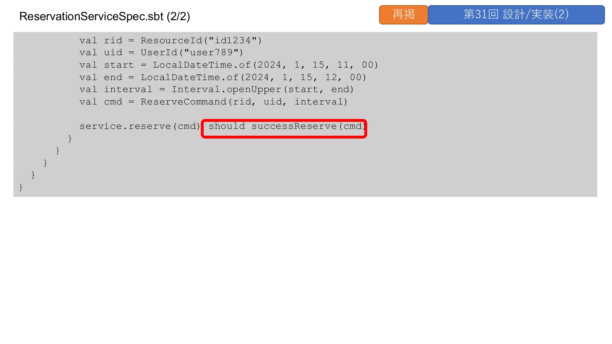 val rid = ResourceId("id1234")
val uid = UserId("user789")
val start = LocalDateTime.of(2024, 1, 15, 11, 00)
val end = LocalDateTime.of(2024, 1, 15, 12, 00)
val interval = Interval.openUpper(start, end)
val cmd = ReserveCommand(rid, uid, interval)
service.reserve(cmd) should successReserve(cmd)
}
}
}
}
}
ReservationServiceSpec.sbt (2/2) 再掲 第31回 設計/実装(2)
 