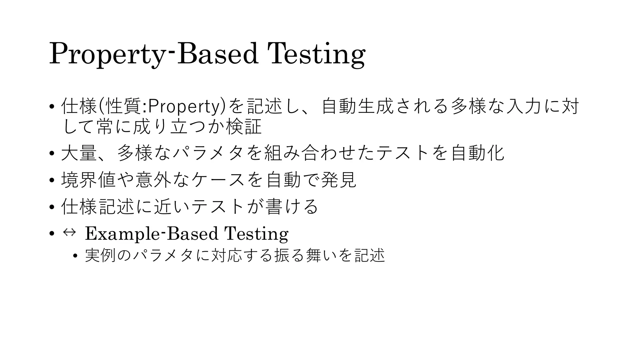Property-Based Testing
• 仕様(性質:Property)を記述し、自動生成される多様な入力に対
して常に成り立つか検証
• 大量、多様なパラメタを組み合わせたテストを自動化
• 境界値や意外なケースを自動で発見
• 仕様記述に近いテストが書ける
• Example-Based Testing
• 実例のパラメタに対応する振る舞いを記述
 