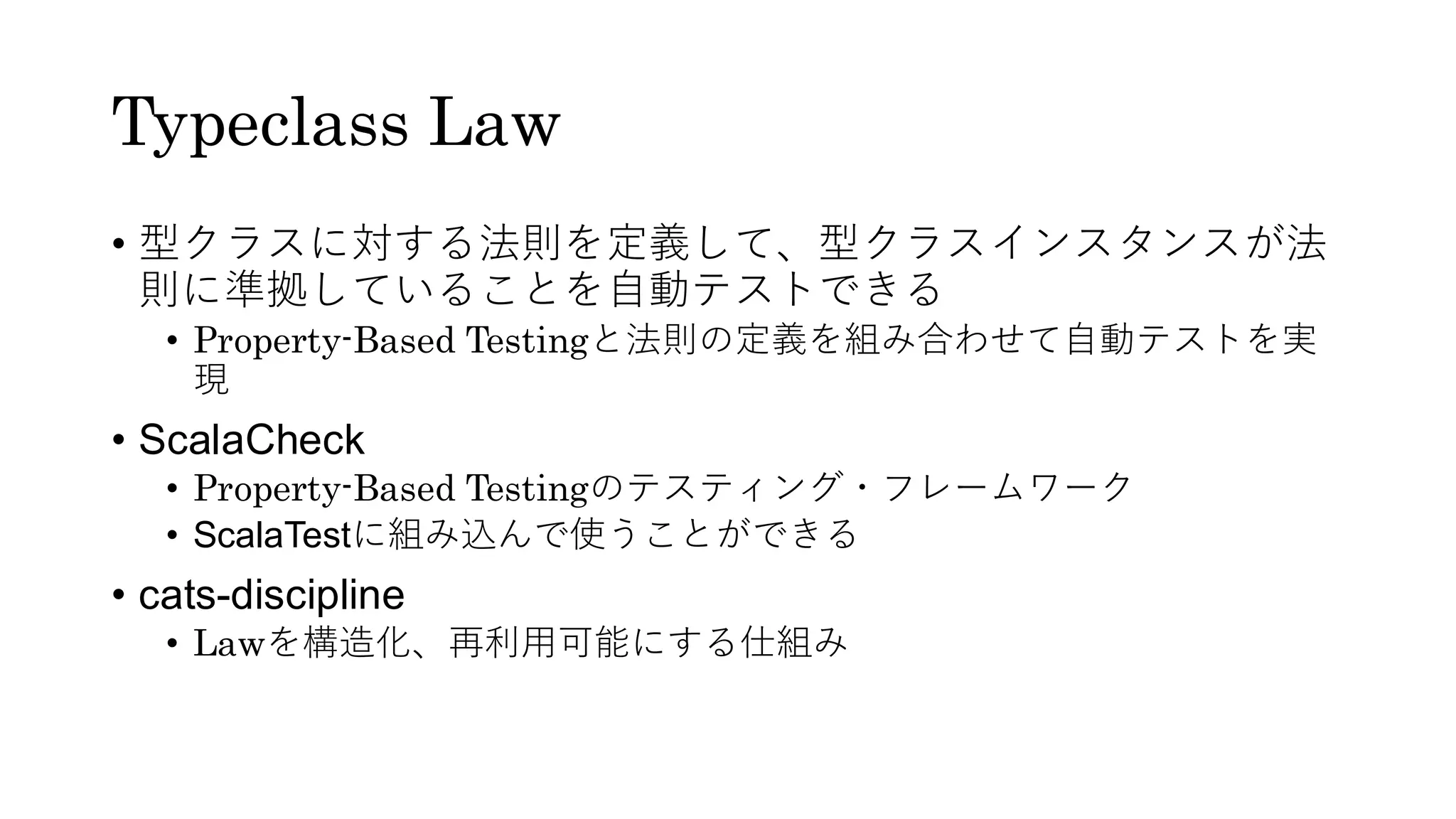 Typeclass Law
• 型クラスに対する法則を定義して、型クラスインスタンスが法
則に準拠していることを自動テストできる
• Property-Based Testingと法則の定義を組み合わせて自動テストを実
現
• ScalaCheck
• Property-Based Testingのテスティング・フレームワーク
• ScalaTestに組み込んで使うことができる
• cats-discipline
• Lawを構造化、再利用可能にする仕組み
 