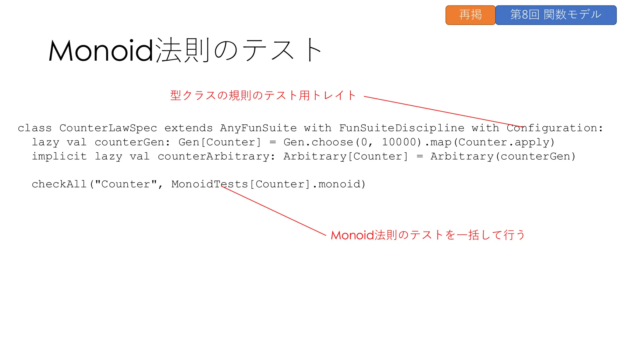 class CounterLawSpec extends AnyFunSuite with FunSuiteDiscipline with Configuration:
lazy val counterGen: Gen[Counter] = Gen.choose(0, 10000).map(Counter.apply)
implicit lazy val counterArbitrary: Arbitrary[Counter] = Arbitrary(counterGen)
checkAll("Counter", MonoidTests[Counter].monoid)
Monoid法則のテスト
Monoid法則のテストを一括して行う
型クラスの規則のテスト用トレイト
再掲 第8回 関数モデル
 