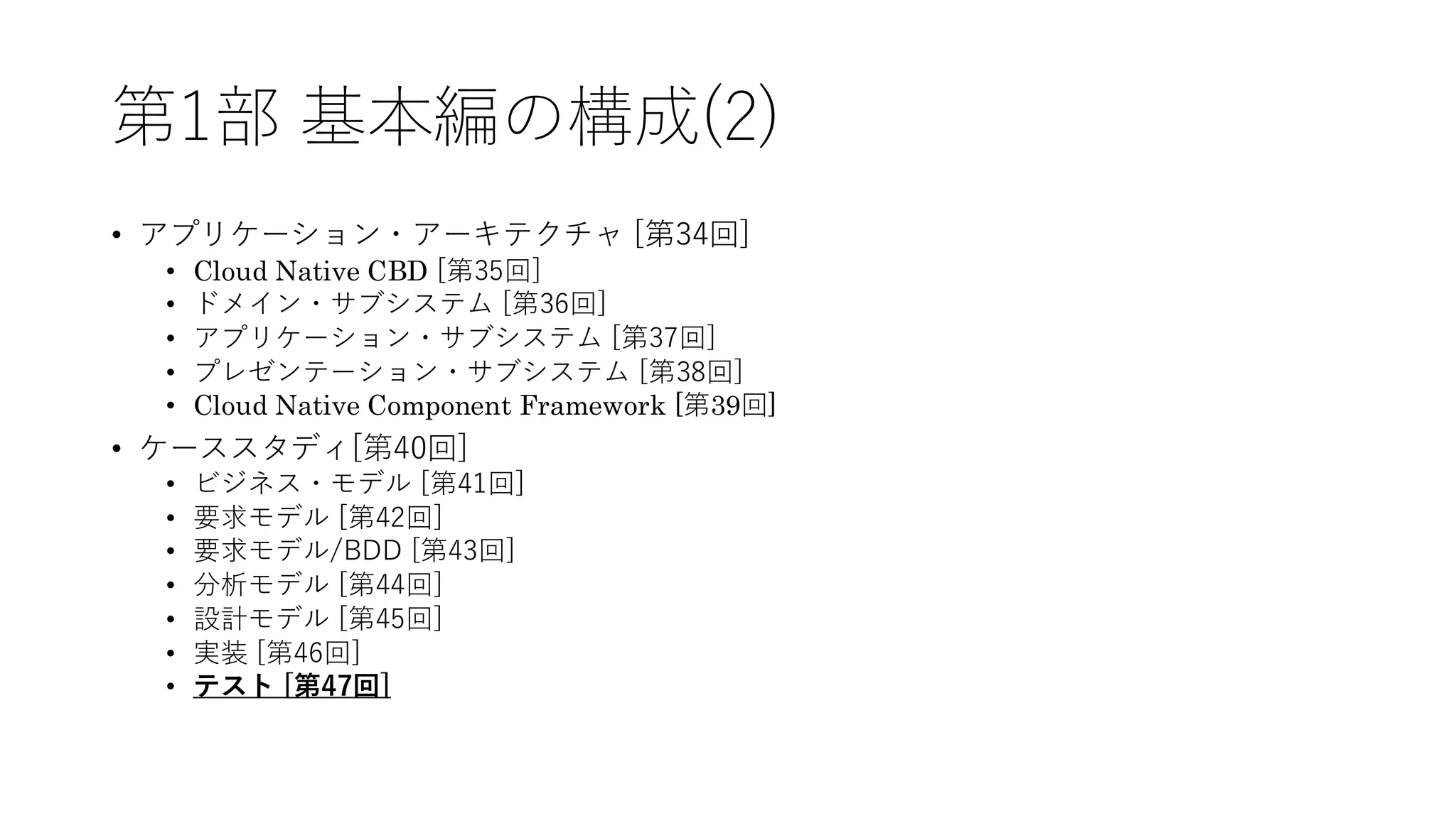 第1部 基本編の構成(2)
• アプリケーション・アーキテクチャ [第34回]
• Cloud Native CBD [第35回]
• ドメイン・サブシステム [第36回]
• アプリケーション・サブシステム [第37回]
• プレゼンテーション・サブシステム [第38回]
• Cloud Native Component Framework [第39回]
• ケーススタディ[第40回]
• ビジネス・モデル [第41回]
• 要求モデル [第42回]
• 要求モデル/BDD [第43回]
• 分析モデル [第44回]
• 設計モデル [第45回]
• 実装 [第46回]
• テスト [第47回]
 