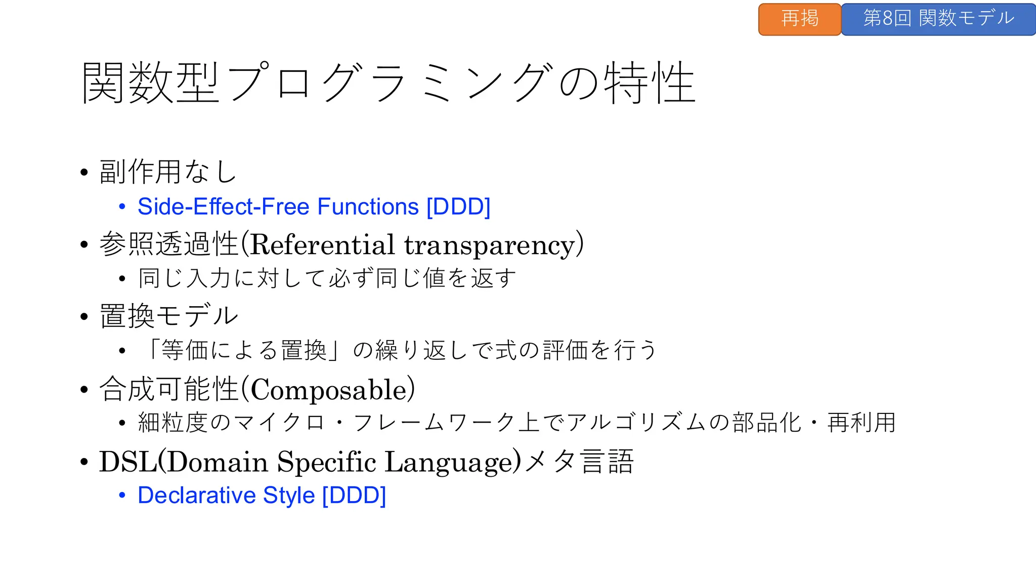 関数型プログラミングの特性
• 副作用なし
• Side-Effect-Free Functions [DDD]
• 参照透過性(Referential transparency)
• 同じ入力に対して必ず同じ値を返す
• 置換モデル
• 「等価による置換」の繰り返しで式の評価を行う
• 合成可能性(Composable)
• 細粒度のマイクロ・フレームワーク上でアルゴリズムの部品化・再利用
• DSL(Domain Specific Language)メタ言語
• Declarative Style [DDD]
第8回 関数モデル
再掲
 