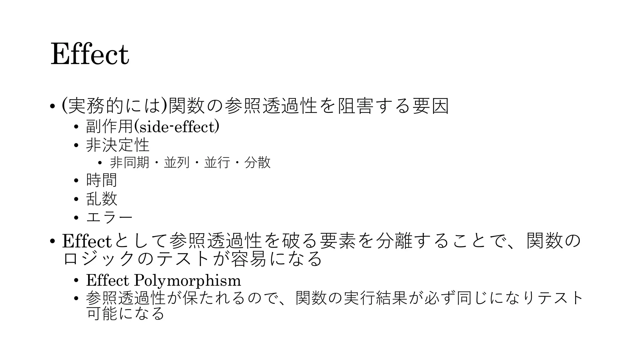 Effect
• (実務的には)関数の参照透過性を阻害する要因
• 副作用(side-effect)
• 非決定性
• 非同期・並列・並行・分散
• 時間
• 乱数
• エラー
• Effectとして参照透過性を破る要素を分離することで、関数の
ロジックのテストが容易になる
• Effect Polymorphism
• 参照透過性が保たれるので、関数の実行結果が必ず同じになりテスト
可能になる
 