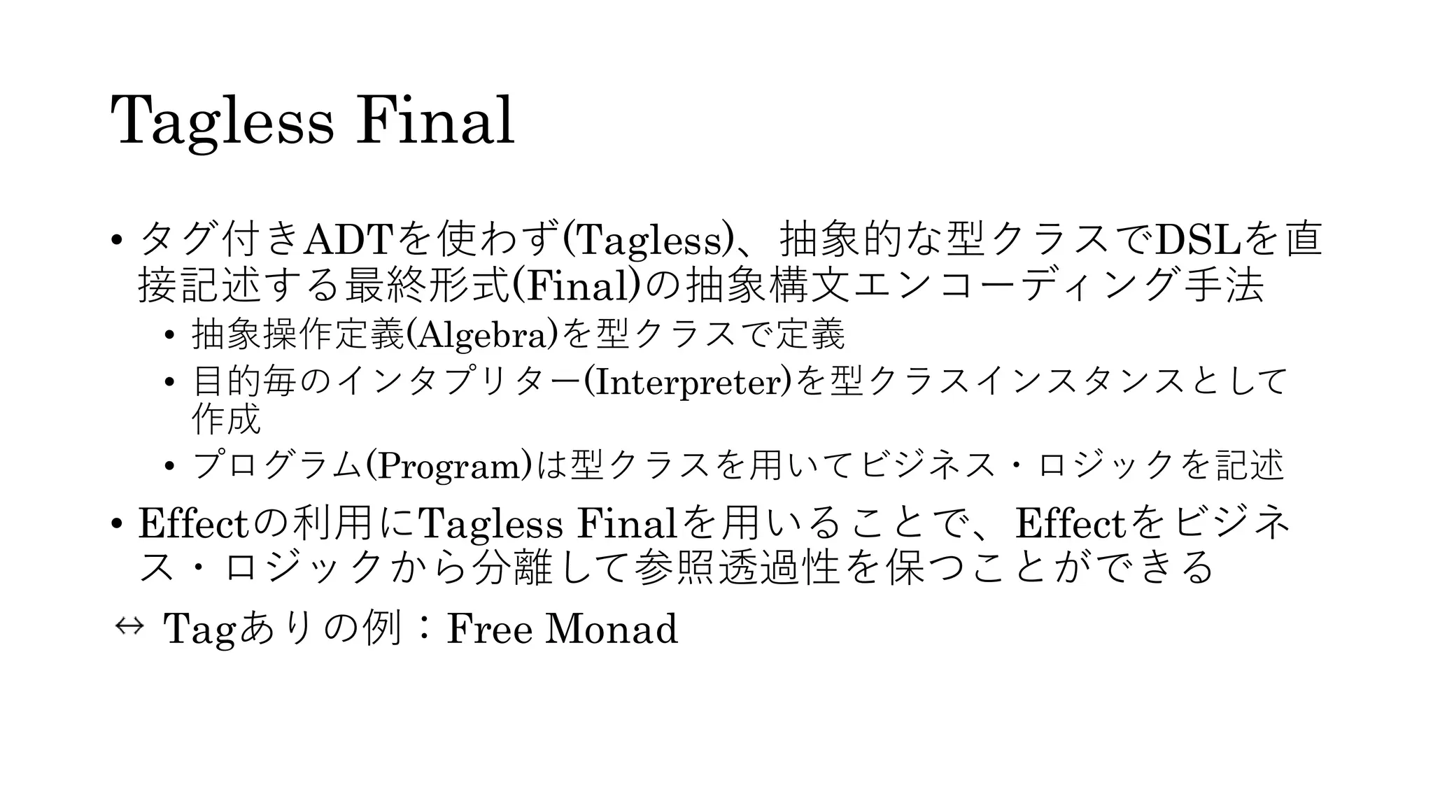 Tagless Final
• タグ付きADTを使わず(Tagless)、抽象的な型クラスでDSLを直
接記述する最終形式(Final)の抽象構文エンコーディング手法
• 抽象操作定義(Algebra)を型クラスで定義
• 目的毎のインタプリター(Interpreter)を型クラスインスタンスとして
作成
• プログラム(Program)は型クラスを用いてビジネス・ロジックを記述
• Effectの利用にTagless Finalを用いることで、Effectをビジネ
ス・ロジックから分離して参照透過性を保つことができる
Tagありの例：Free Monad
 