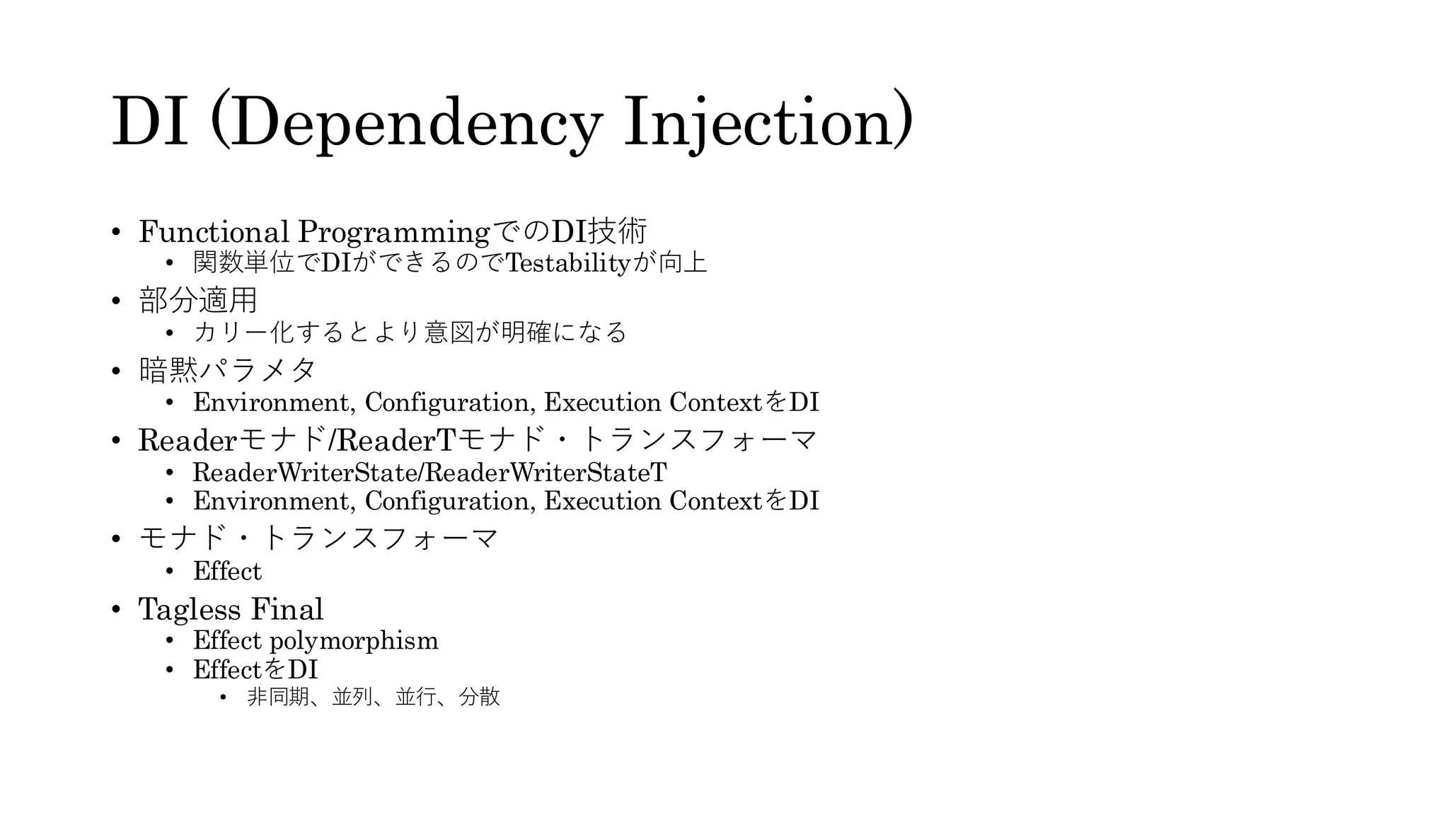 DI (Dependency Injection)
• Functional ProgrammingでのDI技術
• 関数単位でDIができるのでTestabilityが向上
• 部分適用
• カリー化するとより意図が明確になる
• 暗黙パラメタ
• Environment, Configuration, Execution ContextをDI
• Readerモナド/ReaderTモナド・トランスフォーマ
• ReaderWriterState/ReaderWriterStateT
• Environment, Configuration, Execution ContextをDI
• モナド・トランスフォーマ
• Effect
• Tagless Final
• Effect polymorphism
• EffectをDI
• 非同期、並列、並行、分散
 