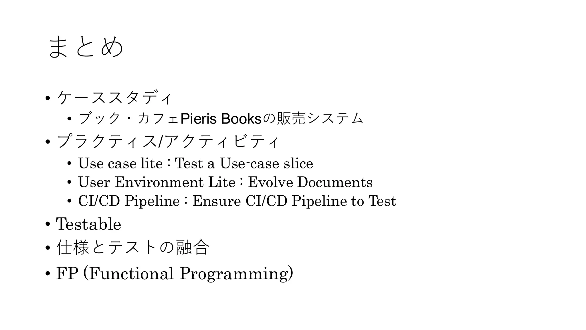 まとめ
• ケーススタディ
• ブック・カフェPieris Booksの販売システム
• プラクティス/アクティビティ
• Use case lite : Test a Use-case slice
• User Environment Lite : Evolve Documents
• CI/CD Pipeline : Ensure CI/CD Pipeline to Test
• Testable
• 仕様とテストの融合
• FP (Functional Programming)
 