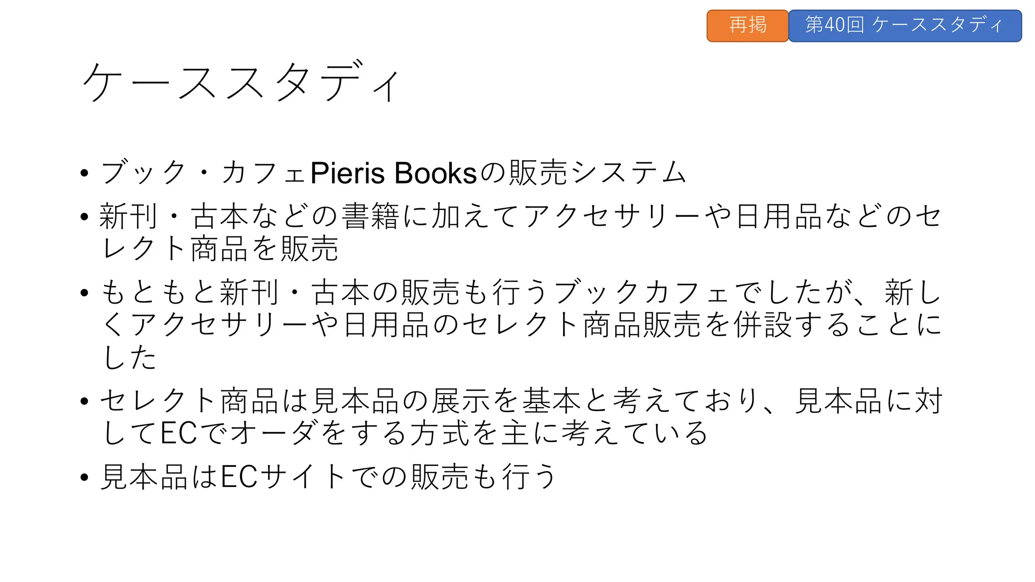 ケーススタディ
• ブック・カフェPieris Booksの販売システム
• 新刊・古本などの書籍に加えてアクセサリーや日用品などのセ
レクト商品を販売
• もともと新刊・古本の販売も行うブックカフェでしたが、新し
くアクセサリーや日用品のセレクト商品販売を併設することに
した
• セレクト商品は見本品の展示を基本と考えており、見本品に対
してECでオーダをする方式を主に考えている
• 見本品はECサイトでの販売も行う
再掲 第40回 ケーススタディ
 