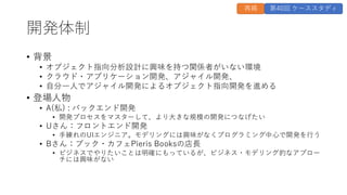 開発体制
• 背景
• オブジェクト指向分析設計に興味を持つ関係者がいない環境
• クラウド・アプリケーション開発、アジャイル開発、
• 自分一人でアジャイル開発によるオブジェクト指向開発を進める
• 登場人物
• A(私) : バックエンド開発
• 開発プロセスをマスターして、より大きな規模の開発につなげたい
• Uさん：フロントエンド開発
• 手練れのUIエンジニア。モデリングには興味がなくプログラミング中心で開発を行う
• Bさん：ブック・カフェPieris Booksの店長
• ビジネスでやりたいことは明確にもっているが、ビジネス・モデリング的なアプロー
チには興味がない
再掲 第40回 ケーススタディ
 