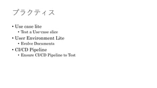 プラクティス
• Use case lite
• Test a Use-case slice
• User Environment Lite
• Evolve Documents
• CI/CD Pipeline
• Ensure CI/CD Pipeline to Test
 