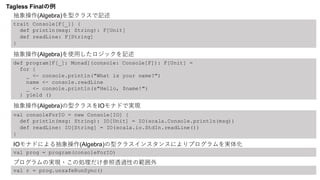 trait Console[F[_]] {
def println(msg: String): F[Unit]
def readLine: F[String]
}
def program[F[_]: Monad](console: Console[F]): F[Unit] =
for {
_ <- console.println("What is your name?")
name <- console.readLine
_ <- console.println(s"Hello, $name!")
} yield ()
val consoleForIO = new Console[IO] {
def println(msg: String): IO[Unit] = IO(scala.Console.println(msg))
def readLine: IO[String] = IO(scala.io.StdIn.readLine())
}
val prog = program(consoleForIO)
val r = prog.unsafeRunSync()
Tagless Finalの例
抽象操作(Algebra)を型クラスで記述
抽象操作(Algebra)を使用したロジックを記述
抽象操作(Algebra)の型クラスをIOモナドで実現
IOモナドによる抽象操作(Algebra)の型クラスインスタンスによりプログラムを実体化
プログラムの実現・この処理だけ参照透過性の範囲外
 