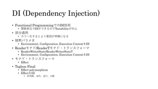 DI (Dependency Injection)
• Functional ProgrammingでのDI技術
• 関数単位でDIができるのでTestabilityが向上
• 部分適用
• カリー化するとより意図が明確になる
• 暗黙パラメタ
• Environment, Configuration, Execution ContextをDI
• Readerモナド/ReaderTモナド・トランスフォーマ
• ReaderWriterState/ReaderWriterStateT
• Environment, Configuration, Execution ContextをDI
• モナド・トランスフォーマ
• Effect
• Tagless Final
• Effect polymorphism
• EffectをDI
• 非同期、並列、並行、分散
 