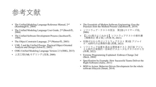 参考文献
• The Unified Modeling Language Reference Manual, 2nd
(Rumbaugh他, 2004)
• The Unified Modeling Language User Guide, 2nd (Booch他,
2004)
• The Unified Software Development Process (Jacobson他,
1999)
• The Object Constraint Language, 2nd (Warmer他, 2003)
• UML 2 and the Unified Process: Practical Object-Oriented
Analysis and Design (Arlow他, 2005)
• OMG Unified Modeling Language Version 2.5 (OMG, 2015)
• 上流工程UMLモデリング (浅海, 2008)
• The Essentials of Modern Software Engineering: Free the
Practices from the Method Prisons! (Jacobson他, 2019)
• ソフトウェア・テストの技法 第2版 (マイヤーズ他,
2006)
• 【この1冊でよくわかる】ソフトウェアテストの教科書
［増補改訂 第２版］(布施 他, 2021)
• 知識ゼロから学ぶソフトウェアテスト 第3版 アジャイ
ル・AI時代の必携教科書 (高橋, 2023)
• ソフトウェア品質を高める開発者テスト 改訂版 アジャ
イル時代の実践的・効率的でスムーズなテストのやり方
(高橋, 2022)
• Extreme Programming Explained: Embrace Change 2nd
(Beck, 2004)
• Specification by Example: How Successful Teams Deliver the
Right Software (Adzic, 2011)
• BDD in Action: Behavior-Driven Development for the whole
software lifecycle (Smart, 2014)
 