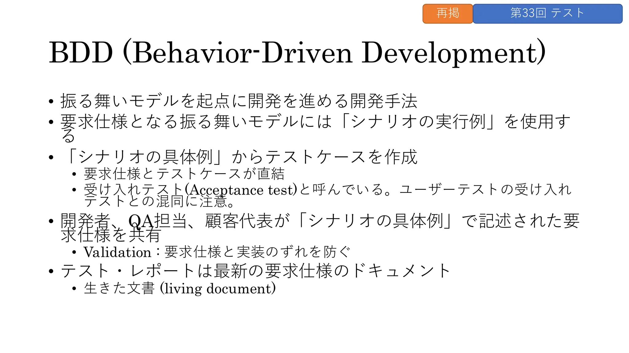 BDD (Behavior-Driven Development)
• 振る舞いモデルを起点に開発を進める開発手法
• 要求仕様となる振る舞いモデルには「シナリオの実行例」を使用す
る
• 「シナリオの具体例」からテストケースを作成
• 要求仕様とテストケースが直結
• 受け入れテスト(Acceptance test)と呼んでいる。ユーザーテストの受け入れ
テストとの混同に注意。
• 開発者、QA担当、顧客代表が「シナリオの具体例」で記述された要
求仕様を共有
• Validation : 要求仕様と実装のずれを防ぐ
• テスト・レポートは最新の要求仕様のドキュメント
• 生きた文書 (living document)
再掲 第33回 テスト
 
