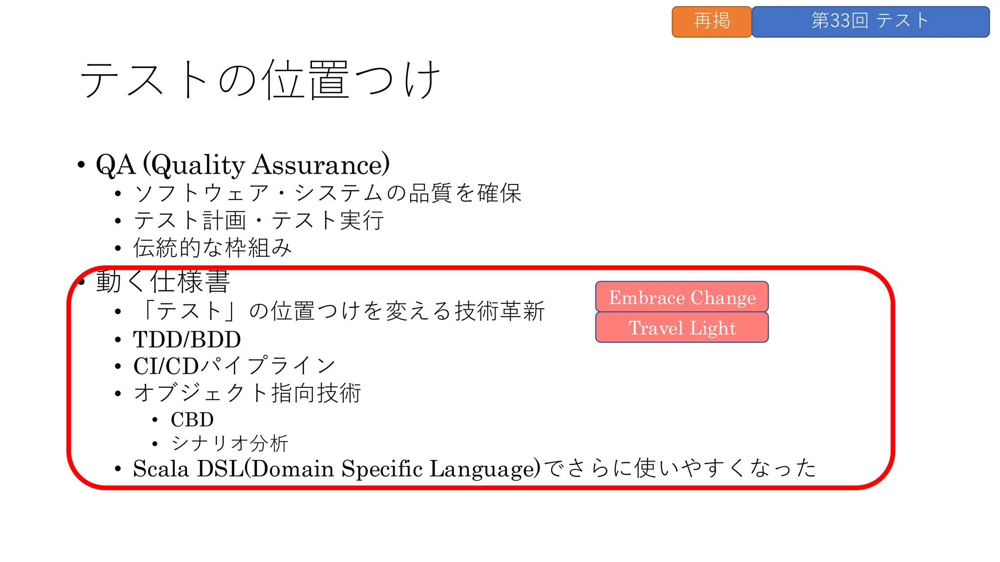 テストの位置つけ
• QA (Quality Assurance)
• ソフトウェア・システムの品質を確保
• テスト計画・テスト実行
• 伝統的な枠組み
• 動く仕様書
• 「テスト」の位置つけを変える技術革新
• TDD/BDD
• CI/CDパイプライン
• オブジェクト指向技術
• CBD
• シナリオ分析
• Scala DSL(Domain Specific Language)でさらに使いやすくなった
Travel Light
Embrace Change
再掲 第33回 テスト
 