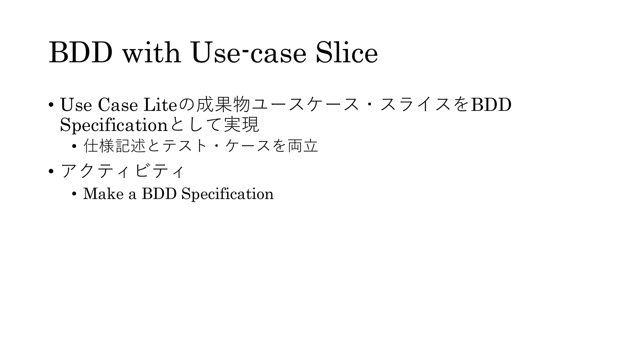 BDD with Use-case Slice
• Use Case Liteの成果物ユースケース・スライスをBDD
Specificationとして実現
• 仕様記述とテスト・ケースを両立
• アクティビティ
• Make a BDD Specification
 