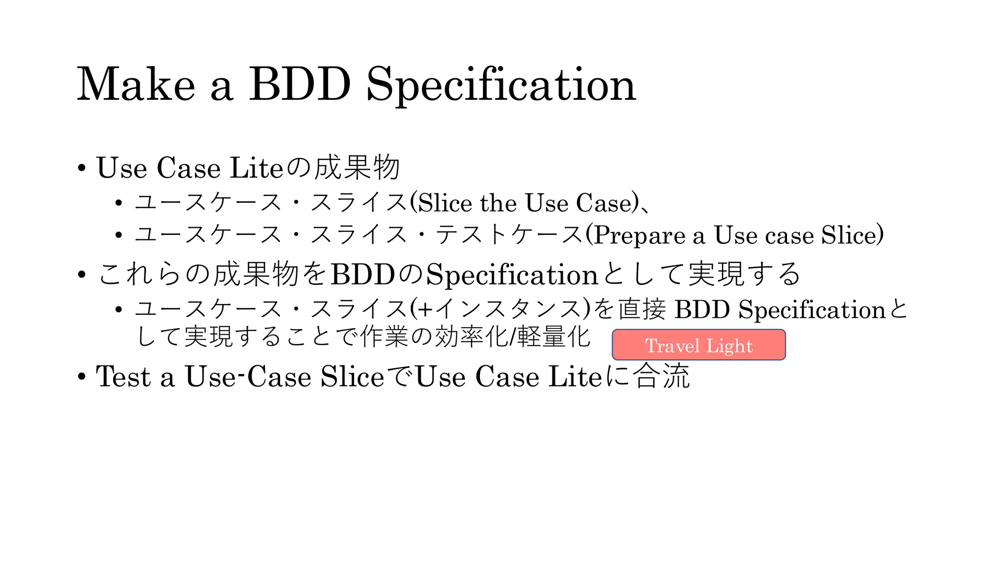 Make a BDD Specification
• Use Case Liteの成果物
• ユースケース・スライス(Slice the Use Case)、
• ユースケース・スライス・テストケース(Prepare a Use case Slice)
• これらの成果物をBDDのSpecificationとして実現する
• ユースケース・スライス(+インスタンス)を直接 BDD Specificationと
して実現することで作業の効率化/軽量化
• Test a Use-Case SliceでUse Case Liteに合流
Travel Light
 