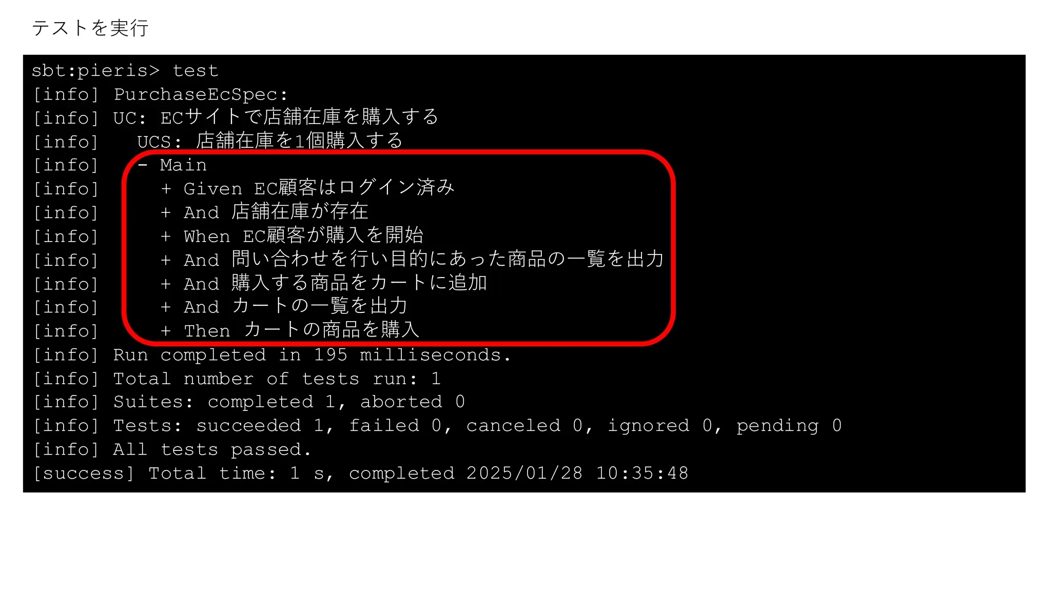 sbt:pieris> test
[info] PurchaseEcSpec:
[info] UC: ECサイトで店舗在庫を購入する
[info] UCS: 店舗在庫を1個購入する
[info] - Main
[info] + Given EC顧客はログイン済み
[info] + And 店舗在庫が存在
[info] + When EC顧客が購入を開始
[info] + And 問い合わせを行い目的にあった商品の一覧を出力
[info] + And 購入する商品をカートに追加
[info] + And カートの一覧を出力
[info] + Then カートの商品を購入
[info] Run completed in 195 milliseconds.
[info] Total number of tests run: 1
[info] Suites: completed 1, aborted 0
[info] Tests: succeeded 1, failed 0, canceled 0, ignored 0, pending 0
[info] All tests passed.
[success] Total time: 1 s, completed 2025/01/28 10:35:48
テストを実行
 