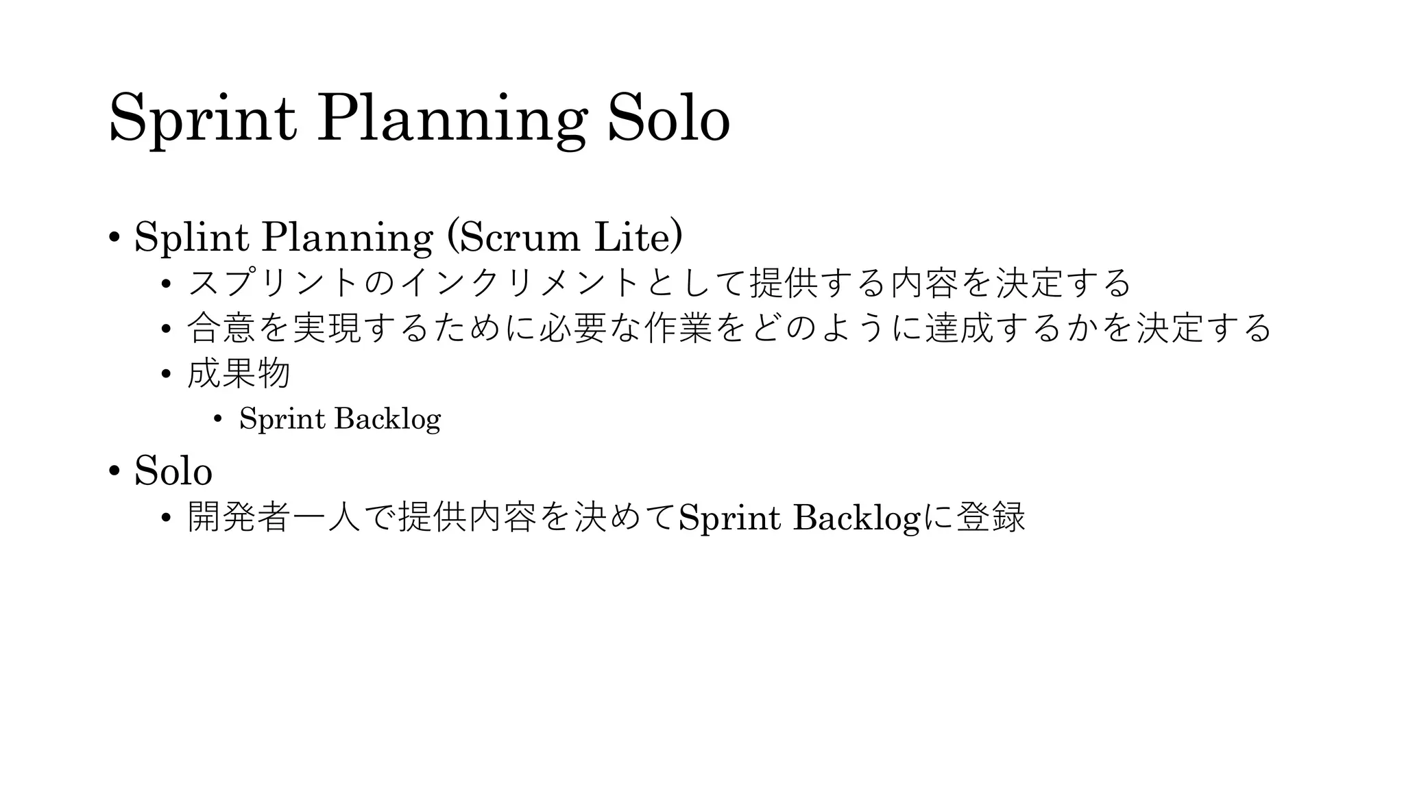 Sprint Planning Solo
• Splint Planning (Scrum Lite)
• スプリントのインクリメントとして提供する内容を決定する
• 合意を実現するために必要な作業をどのように達成するかを決定する
• 成果物
• Sprint Backlog
• Solo
• 開発者一人で提供内容を決めてSprint Backlogに登録
 