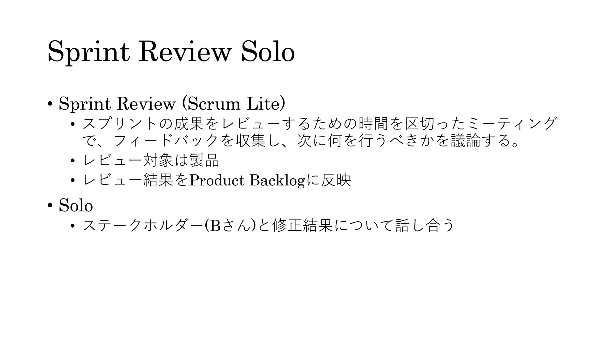 Sprint Review Solo
• Sprint Review (Scrum Lite)
• スプリントの成果をレビューするための時間を区切ったミーティング
で、フィードバックを収集し、次に何を行うべきかを議論する。
• レビュー対象は製品
• レビュー結果をProduct Backlogに反映
• Solo
• ステークホルダー(Bさん)と修正結果について話し合う
 