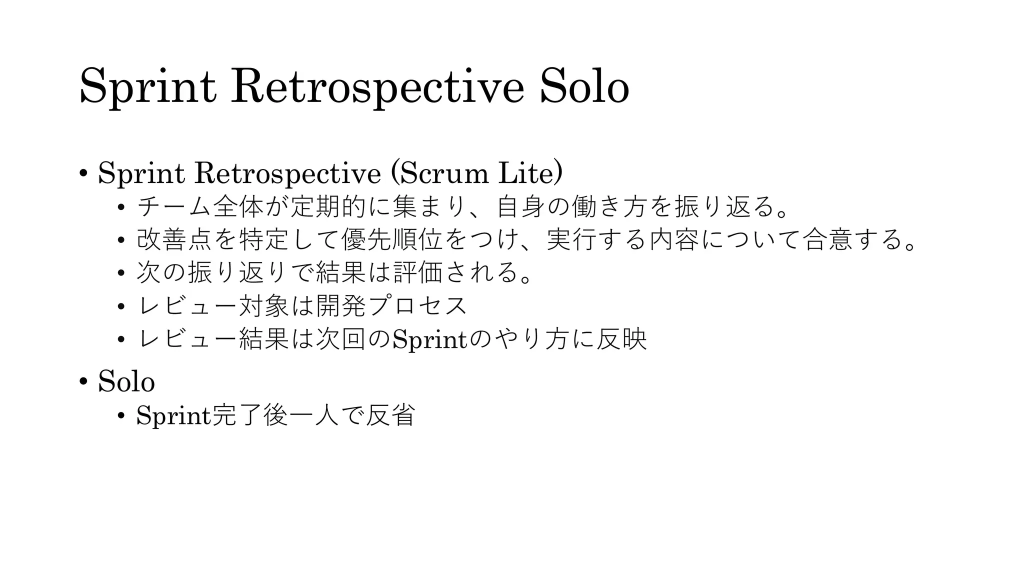 Sprint Retrospective Solo
• Sprint Retrospective (Scrum Lite)
• チーム全体が定期的に集まり、自身の働き方を振り返る。
• 改善点を特定して優先順位をつけ、実行する内容について合意する。
• 次の振り返りで結果は評価される。
• レビュー対象は開発プロセス
• レビュー結果は次回のSprintのやり方に反映
• Solo
• Sprint完了後一人で反省
 