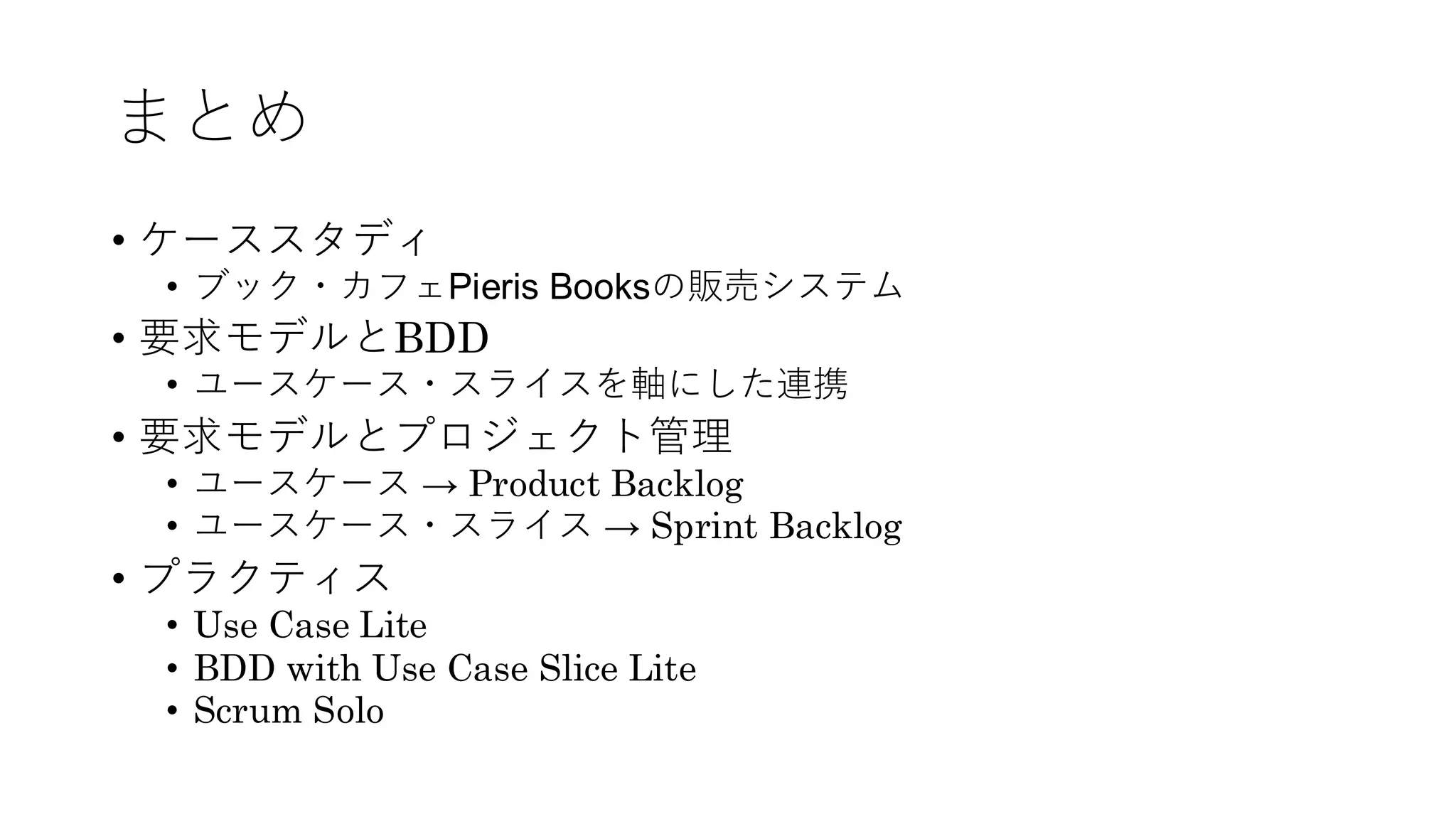 まとめ
• ケーススタディ
• ブック・カフェPieris Booksの販売システム
• 要求モデルとBDD
• ユースケース・スライスを軸にした連携
• 要求モデルとプロジェクト管理
• ユースケース → Product Backlog
• ユースケース・スライス → Sprint Backlog
• プラクティス
• Use Case Lite
• BDD with Use Case Slice Lite
• Scrum Solo
 