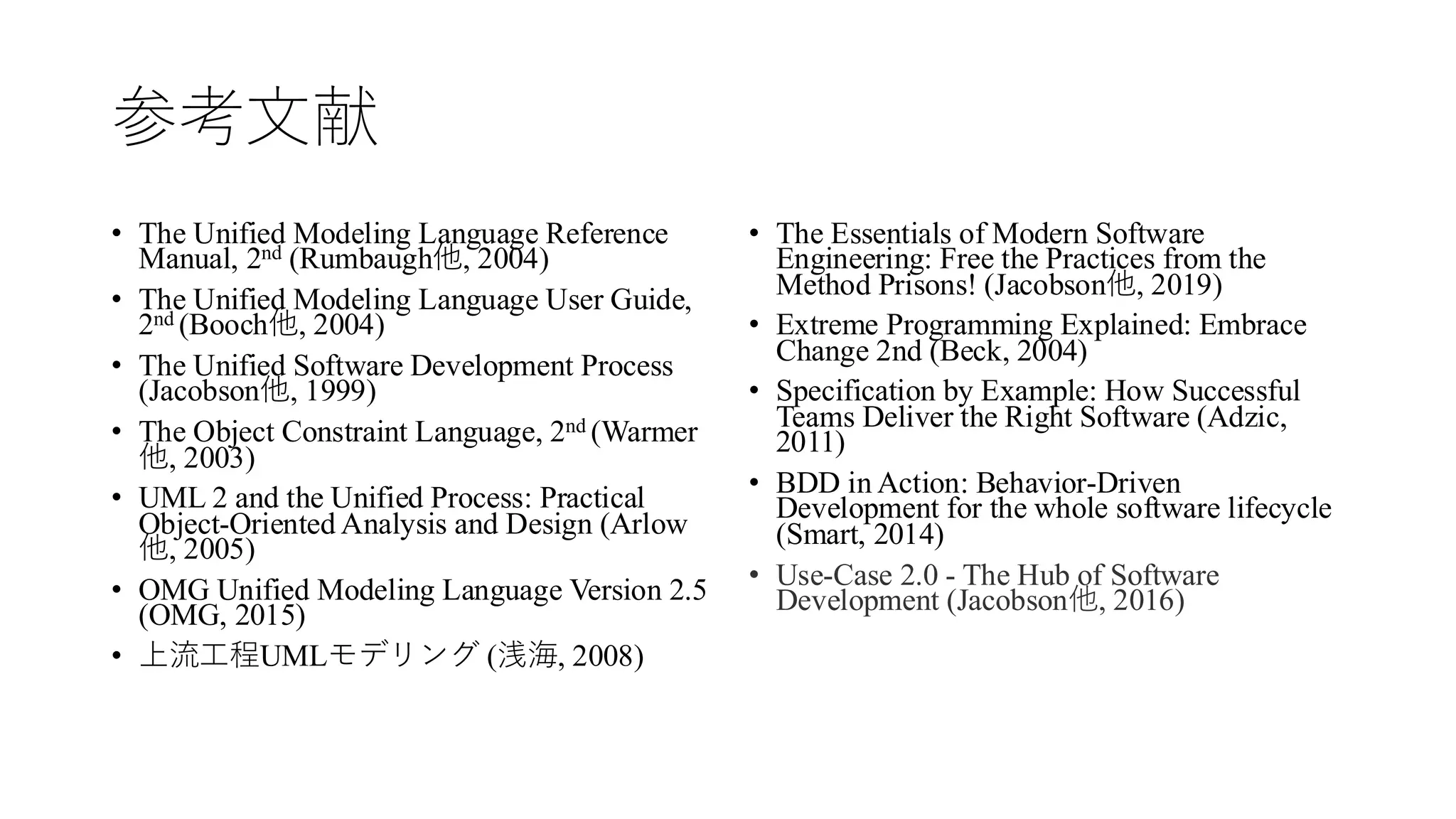 参考文献
• The Unified Modeling Language Reference
Manual, 2nd (Rumbaugh他, 2004)
• The Unified Modeling Language User Guide,
2nd (Booch他, 2004)
• The Unified Software Development Process
(Jacobson他, 1999)
• The Object Constraint Language, 2nd (Warmer
他, 2003)
• UML 2 and the Unified Process: Practical
Object-Oriented Analysis and Design (Arlow
他, 2005)
• OMG Unified Modeling Language Version 2.5
(OMG, 2015)
• 上流工程UMLモデリング (浅海, 2008)
• The Essentials of Modern Software
Engineering: Free the Practices from the
Method Prisons! (Jacobson他, 2019)
• Extreme Programming Explained: Embrace
Change 2nd (Beck, 2004)
• Specification by Example: How Successful
Teams Deliver the Right Software (Adzic,
2011)
• BDD in Action: Behavior-Driven
Development for the whole software lifecycle
(Smart, 2014)
• Use-Case 2.0 - The Hub of Software
Development (Jacobson他, 2016)
 