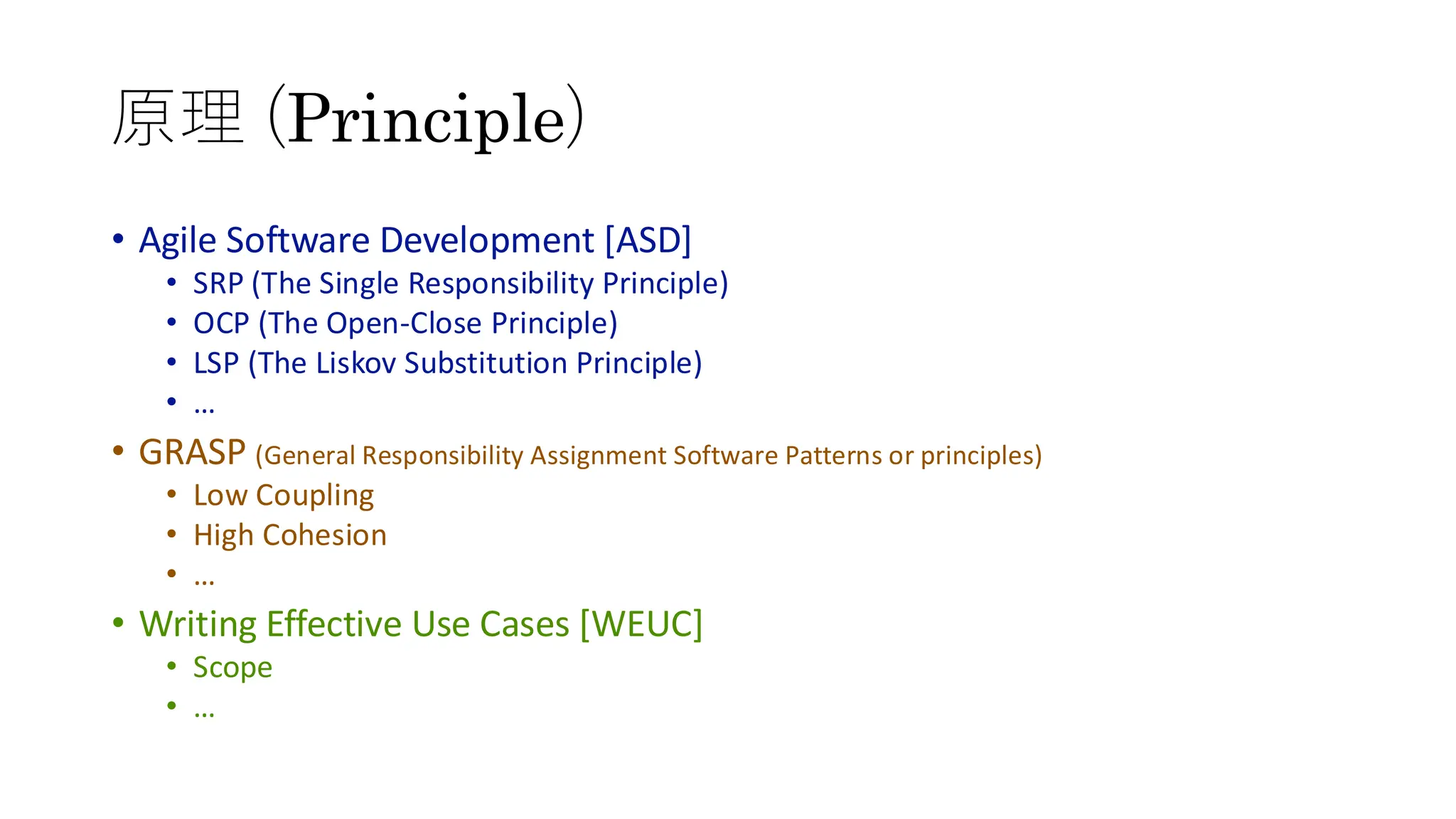 原理 (Principle)
• Agile Software Development [ASD]
• SRP (The Single Responsibility Principle)
• OCP (The Open-Close Principle)
• LSP (The Liskov Substitution Principle)
• …
• GRASP (General Responsibility Assignment Software Patterns or principles)
• Low Coupling
• High Cohesion
• …
• Writing Effective Use Cases [WEUC]
• Scope
• …
 