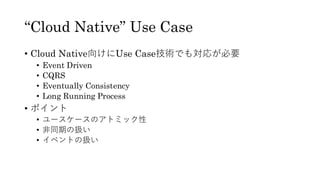 “Cloud Native” Use Case
• Cloud Native向けにUse Case技術でも対応が必要
• Event Driven
• CQRS
• Eventually Consistency
• Long Running Process
• ポイント
• ユースケースのアトミック性
• 非同期の扱い
• イベントの扱い
 