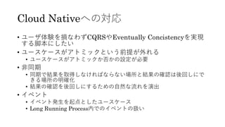 Cloud Nativeへの対応
• ユーザ体験を損なわずCQRSやEventually Concistencyを実現
する脚本にしたい
• ユースケースがアトミックという前提が外れる
• ユースケースがアトミックか否かの設定が必要
• 非同期
• 同期で結果を取得しなければならない場所と結果の確認は後回しにで
きる場所の明確化
• 結果の確認を後回しにするための自然な流れを演出
• イベント
• イベント発生を起点としたユースケース
• Long Running Process内でのイベントの扱い
 