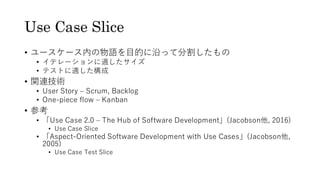 Use Case Slice
• ユースケース内の物語を目的に沿って分割したもの
• イテレーションに適したサイズ
• テストに適した構成
• 関連技術
• User Story – Scrum, Backlog
• One-piece flow – Kanban
• 参考
• 「Use Case 2.0 – The Hub of Software Development」(Jacobson他, 2016)
• Use Case Slice
• 「Aspect-Oriented Software Development with Use Cases」(Jacobson他,
2005)
• Use Case Test Slice
 