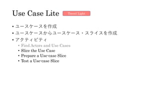 Use Case Lite
• ユースケースを作成
• ユースケースからユースケース・スライスを作成
• アクティビティ
• Find Actors and Use Cases
• Slice the Use Case
• Prepare a Use-case Slice
• Test a Use-case Slice
Travel Light
 