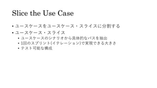 Slice the Use Case
• ユースケースをユースケース・スライスに分割する
• ユースケース・スライス
• ユースケースのシナリオから具体的なパスを抽出
• 1回のスプリント(イテレーション)で実現できる大きさ
• テスト可能な構成
 