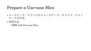 Prepare a Use-case Slice
• ユースケース・スライスからユースケース・スライス・テスト
ケースを作成
• 実現方法
• BDD with Use-case Slice
 