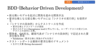 BDD (Behavior-Driven Development)
• 振る舞いモデルを起点に開発を進める開発手法
• 要求仕様となる振る舞いモデルには「シナリオの実行例」を使用す
る
• 「シナリオの具体例」からテストケースを作成
• 要求仕様とテストケースが直結
• 受け入れテスト(Acceptance test)と呼んでいる。ユーザーテストの受け入れ
テストとの混同に注意。
• 開発者、QA担当、顧客代表が「シナリオの具体例」で記述された要
求仕様を共有
• Validation : 要求仕様と実装のずれを防ぐ
• テスト・レポートは最新の要求仕様のドキュメント
• 生きた文書 (living document)
再掲 第33回 テスト
 