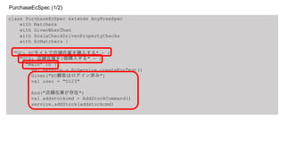 class PurchaseEcSpec extends AnyFreeSpec
with Matchers
with GivenWhenThen
with ScalaCheckDrivenPropertyChecks
with EcMatchers {
"UC: ECサイトで店舗在庫を購入する" - {
"UCS: 店舗在庫を1個購入する" - {
"Main" in {
val service = EcService.createForTest()
Given("EC顧客はログイン済み")
val user = "U123"
And("店舗在庫が存在")
val addstockcmd = AddStockCommand()
service.addStock(addstockcmd)
PurchaseEcSpec (1/2)
 