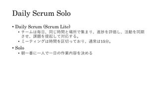 Daily Scrum Solo
• Daily Scrum (Scrum Lite)
• チームは毎日、同じ時間と場所で集まり、進捗を評価し、活動を同期
させ、課題を提起して対応する。
• ミーティングは時間を区切っており、通常は15分。
• Solo
• 朝一番に一人で一日の作業内容を決める
 