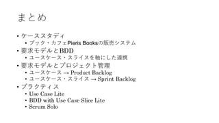 まとめ
• ケーススタディ
• ブック・カフェPieris Booksの販売システム
• 要求モデルとBDD
• ユースケース・スライスを軸にした連携
• 要求モデルとプロジェクト管理
• ユースケース → Product Backlog
• ユースケース・スライス → Sprint Backlog
• プラクティス
• Use Case Lite
• BDD with Use Case Slice Lite
• Scrum Solo
 
