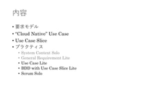 内容
• 要求モデル
• “Cloud Native” Use Case
• Use Case Slice
• プラクティス
• System Context Solo
• General Requirement Lite
• Use Case Lite
• BDD with Use Case Slice Lite
• Scrum Solo
 