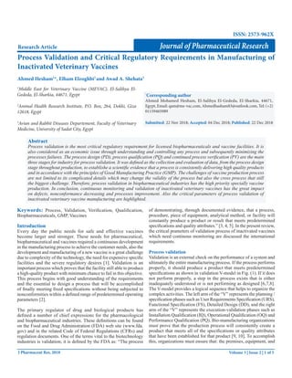 Volume 3 | Issue 2 | 1 of 5
J Pharmaceut Res, 2018
Process Validation and Critical Regulatory Requirements in Manufacturing of
Inactivated Veterinary Vaccines
Research Article
1
Middle East for Veterinary Vaccine (MEVAC), El-Salihya El-
Gededa, El-Sharkia, 44671, Egypt
2
Animal Health Research Institute, P.O. Box, 264, Dokki, Giza
12618, Egypt
3
Avian and Rabbit Diseases Departement, Faculty of Veterinary
Medicine, University of Sadat City, Egypt
Abstract
Process validation is the most critical regulatory requirement for licensed biopharmaceuticals and vaccine facilities. It is
also considered as an economic issue through understanding and controlling any process and subsequently minimizing the
processes failures. The process design (PD), process qualification (PQ) and continued process verification (PV) are the main
three stages for industry for process validation. It was defined as the collection and evaluation of data, from the process design
stage throughout production, to establishe a scientific evidence that a process is consistently delivering high quality products
and in accordance with the principles of Good Manufacturing Practice (GMP). The challenges of vaccine production process
are not limited to its complicated details which may change the validity of the process but also the cross process that still
the biggest challenge. Therefore, process validation in biopharmaceutical industries has the high priority specially vaccine
production. In conclusion, continuous monitoring and validation of inactivated veterinary vaccines has the great impact
on defects, nonconformance decreasing and processes improvement. Also the critical parameters of process validation of
inactivated veterinary vaccine manufacturing are highlighted.
Journal of Pharmaceutical Research
Ahmed Hesham1
*, Elham Elzoghbi2
and Awad A. Shehata3
*
Corresponding author
Ahmed Mohamed Hesham, El-Salihya El-Gededa, El-Sharkia, 44671,
Egypt, Email: qam@me-vac.com, Ahmedhasham83@outlook.com, Tel: (+2)
01159465989
Submitted: 22 Nov 2018; Accepted: 04 Dec 2018; Published: 22 Dec 2018
Keywords: Process, Validation, Verification, Qualification,
Biopharmaceuticals, GMP, Vaccines
Introduction
Every day the public needs for safe and effective vaccines
become larger and stronger. These needs for pharmaceutical,
biopharmaceutical and vaccines required a continuous development
in the manufacturing process to achieve the customer needs, also the
development and manufacturing of a new vaccine is a great challenge
due to complexity of the technology, the need for expensive specific
facilities and the severe regulatory desires [1]. Validation is an
important process which proves that the facility still able to produce
a high-quality product with minimum chance to fail in this objective.
This process begins with good understanding of the requirements
and the essential to design a process that will be accomplished
of finally meeting fixed specifications without being subjected to
nonconformities within a defined range of predetermined operating
parameters [2].
The primary regulator of drug and biological products has
defined a number of chief expressions for the pharmacological
and biopharmaceutical industries. These definitions can be found
on the Food and Drug Administration (FDA) web site (www.fda.
gov) and in the related Code of Federal Regulations (CFRs) and
regulation documents. One of the terms vital to the biotechnology
industries is validation; it is defined by the FDA as: “The process
of demonstrating, through documented evidence, that a process,
procedure, piece of equipment, analytical method, or facility will
constantly produce a product or result that meets predetermined
specifications and quality attributes.” [3, 4, 5]. In the present review,
the critical prameters of validation process of inactivated vaccines
which need continous monitoring are discussed the international
requirements.
Process validation
Validation is an external check on the performance of a system and
ultimately the entire manufacturing process. If the process performs
properly, it should produce a product that meets predetermined
specifications as shown in validation V-model in Fig. (1). If it does
not perform properly, a step in the process exists that is either
inadequately understood or is not performing as designed [6,7,8].
The V-model provides a logical sequence that helps to organize the
complex activities. The left arm of the “V” represents the planning /
specification phases such as User Requirements Specification (URS),
Functional Specification (FS), Detailed Design (DD), and the right
arm of the “V” represents the execution-validation phases such as
Installation Qualification (IQ), Operational Qualification (OQ) and
Performance Qualification (PQ). Bio-manufacturing organizations
must prove that the production process will consistently create a
product that meets all of the specifications or quality attributes
that have been established for that product [9, 10]. To accomplish
this, organizations must ensure that: the premises, equipment, and
ISSN: 2573-962X
 
