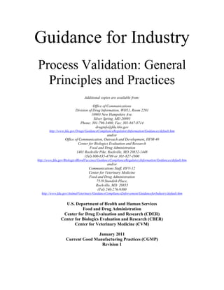 Guidance for Industry
Process Validation: General
Principles and Practices
Additional copies are available from:
Office of Communications
Division of Drug Information, WO51, Room 2201
10903 New Hampshire Ave.
Silver Spring, MD 20993
Phone: 301-796-3400; Fax: 301-847-8714
druginfo@fda.hhs.gov
http://www.fda.gov/Drugs/GuidanceComplianceRegulatoryInformation/Guidances/default.htm
and/or
Office of Communication, Outreach and Development, HFM-40
Center for Biologics Evaluation and Research
Food and Drug Administration
1401 Rockville Pike, Rockville, MD 20852-1448
(Tel) 800-835-4709 or 301-827-1800
http://www.fda.gov/BiologicsBloodVaccines/GuidanceComplianceRegulatoryInformation/Guidances/default.htm
and/or
Communications Staff, HFV-12
Center for Veterinary Medicine
Food and Drug Administration
7519 Standish Place,
Rockville, MD 20855
(Tel) 240-276-9300
http://www.fda.gov/AnimalVeterinary/GuidanceComplianceEnforcement/GuidanceforIndustry/default.htm
 
U.S. Department of Health and Human Services
Food and Drug Administration
Center for Drug Evaluation and Research (CDER)
Center for Biologics Evaluation and Research (CBER)
Center for Veterinary Medicine (CVM)
January 2011
Current Good Manufacturing Practices (CGMP)
Revision 1
 