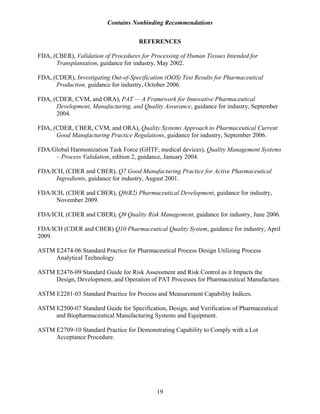 Contains Nonbinding Recommendations
19
REFERENCES
FDA, (CBER), Validation of Procedures for Processing of Human Tissues Intended for
Transplantation, guidance for industry, May 2002.
FDA, (CDER), Investigating Out-of-Specification (OOS) Test Results for Pharmaceutical
Production, guidance for industry, October 2006.
FDA, (CDER, CVM, and ORA), PAT — A Framework for Innovative Pharmaceutical
Development, Manufacturing, and Quality Assurance, guidance for industry, September
2004.
FDA, (CDER, CBER, CVM, and ORA), Quality Systems Approach to Pharmaceutical Current
Good Manufacturing Practice Regulations, guidance for industry, September 2006.
FDA/Global Harmonization Task Force (GHTF; medical devices), Quality Management Systems
– Process Validation, edition 2, guidance, January 2004.
FDA/ICH, (CDER and CBER), Q7 Good Manufacturing Practice for Active Pharmaceutical
Ingredients, guidance for industry, August 2001.
FDA/ICH, (CDER and CBER), Q8(R2) Pharmaceutical Development, guidance for industry,
November 2009.
FDA/ICH, (CDER and CBER), Q9 Quality Risk Management, guidance for industry, June 2006.
FDA/ICH (CDER and CBER) Q10 Pharmaceutical Quality System, guidance for industry, April
2009.
ASTM E2474-06 Standard Practice for Pharmaceutical Process Design Utilizing Process
Analytical Technology.
ASTM E2476-09 Standard Guide for Risk Assessment and Risk Control as it Impacts the
Design, Development, and Operation of PAT Processes for Pharmaceutical Manufacture.
ASTM E2281-03 Standard Practice for Process and Measurement Capability Indices.
ASTM E2500-07 Standard Guide for Specification, Design, and Verification of Pharmaceutical
and Biopharmaceutical Manufacturing Systems and Equipment.
ASTM E2709-10 Standard Practice for Demonstrating Capability to Comply with a Lot
Acceptance Procedure.
 