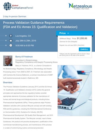 2-day In-person Seminar:
Knowledge, a Way Forward…
Process Validation Guidance Requirements
(FDA and EU Annex 15: Qualiﬁcation and Validation)
Los Angeles, CA
July 28th & 29th, 2016
9:00 AM to 6:00 PM
Barry A Friedman
Consultant in Biotechnology,
Regulatory Compliance and Aseptic Processing Arena
Barry A. Friedman, Ph.D., is a Senior Consultant in
the Biotechnology, Regulatory Compliance, Microbiology and Aseptic
Processing arena. From 2000 to 2007, Dr. Friedman was associated
with Cambrex Bio Science Baltimore, a contract manufacturer of GMP
bulk biopharmaceuticals located in Baltimore, MD.
Global
CompliancePanel
Overview:
The Process Validation Guidelines (January 2011) and the EU Annex
15: Qualiﬁcation and Validation (October 2015) outline the general
principles and approaches the two regulatory bodies consider
appropriate elements of process validation for the manufacture of
human and animal drugs and biological products, including Active
Pharmaceutical Ingredients (APIs). These guidances align Process
Validation activities with a product lifecycle concept and with existing
FDA and EU guidances, including the FDA/International Conference
on Harmonization (ICH), Guidance for Industry, Q8 (R2)
Pharmaceutical Development, Q9 Quality Risk Management, and Q10
Pharmaceutical Quality System. The lifecycle concept, new to these
Guidances, link product and process development, qualiﬁcation of the
commercial manufacturing process, and maintenance of the process
in a state of control during routine commercial production.
(Without Stay) Price: $1,295.00
(Seminar for One Delegate)
Register now and save $200. (Early Bird)
**Please note the registration will be closed 2 days
(48 Hours) prior to the date of the seminar.
Price
 