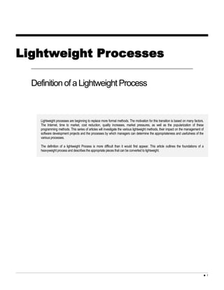 Lightweight Processes
Definition of a Lightweight Process
Lightweight processes are beginning to replace more formal methods. The motivation for this transition is based on many factors.
The Internet, time to market, cost reduction, quality increases, market pressures, as well as the popularization of these
programming methods. This series of articles will investigate the various lightweight methods, their impact on the management of
software development projects and the processes by which managers can determine the appropriateness and usefulness of the
various processes.
The definition of a lightweight Process is more difficult than it would first appear. This article outlines the foundations of a
heavyweight process and describes the appropriate pieces that can be converted to lightweight.
 1
 