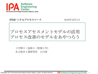 Software
Engineering
Center
Information-technology Promotion Agency, Japan

SPEAK-ＩＰＡプロセスコース

2010年10月1日

プロセスアセスメントモデルの活用
プロセス改善のモデルをあやつろう
工学博士・技術士（情報工学）
名古屋市工業研究所 小川清

Copyright© 2012 Information-technology Promotion Agency, Japan. All rights reserved.

Software Engineering Center 1

 